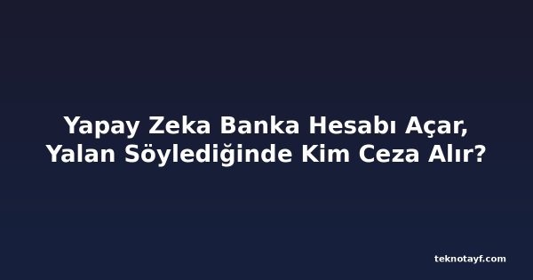 Yapay Zeka Banka Hesabı Açar, Yalan Söylediğinde Kim Ceza Alır?