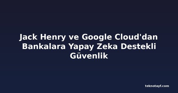 Jack Henry ve Google Cloud'dan Bankalara Yapay Zeka Destekli Güvenlik