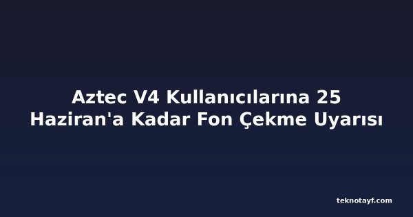 Aztec V4 Kullanıcılarına 25 Haziran'a Kadar Fon Çekme Uyarısı