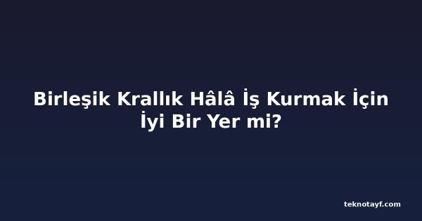 Birleşik Krallık Hâlâ İş Kurmak İçin İyi Bir Yer mi?