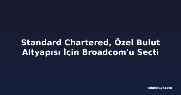 Standard Chartered, Özel Bulut Altyapısı İçin Broadcom'u Seçti