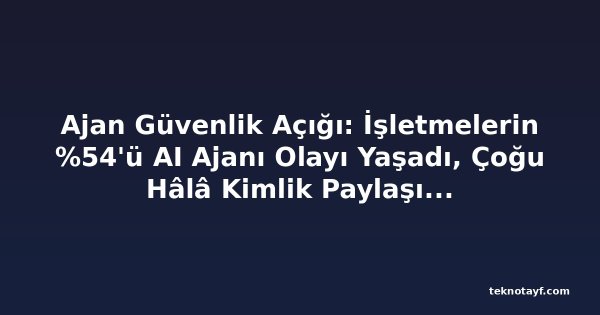 Ajan Güvenlik Açığı: İşletmelerin %54'ü AI Ajanı Olayı Yaşadı, Çoğu Hâlâ Kimlik Paylaşımına İzin Veriyor