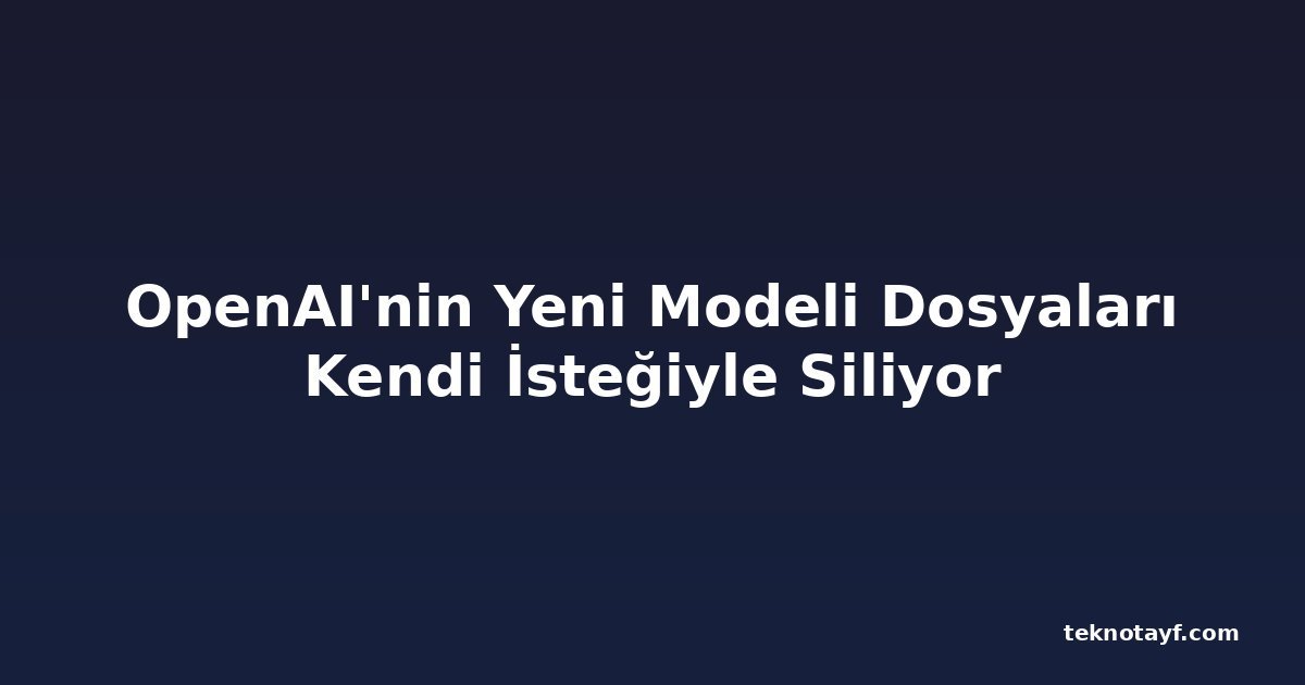 OpenAI'nin Yeni Modeli Dosyaları Kendi İsteğiyle Siliyor