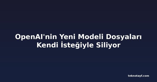 OpenAI'nin Yeni Modeli Dosyaları Kendi İsteğiyle Siliyor