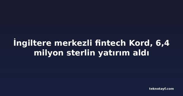 İngiltere merkezli fintech Kord, 6,4 milyon sterlin yatırım aldı