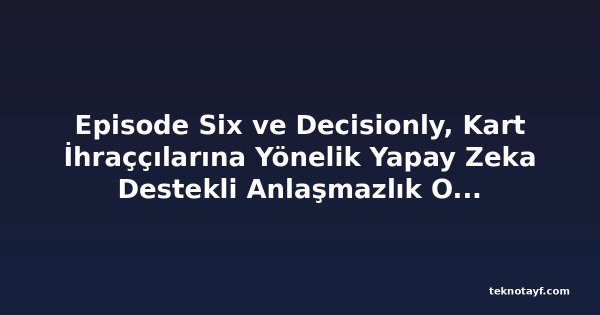 Episode Six ve Decisionly, Kart İhraççılarına Yönelik Yapay Zeka Destekli Anlaşmazlık Otomasyonu Çözümü İçin Ortaklık Kurdu