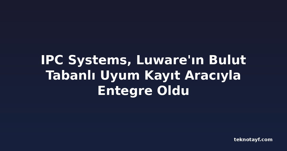 IPC Systems, Luware'ın Bulut Tabanlı Uyum Kayıt Aracıyla Entegre Oldu
