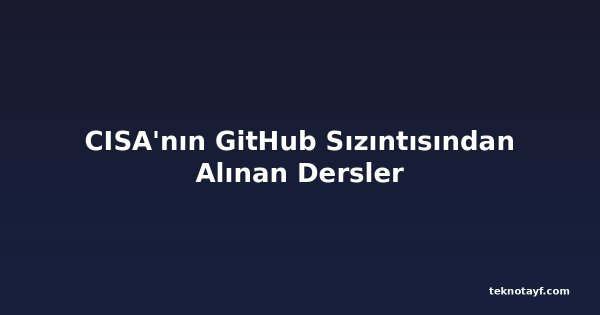 CISA'nın GitHub Sızıntısından Alınan Dersler