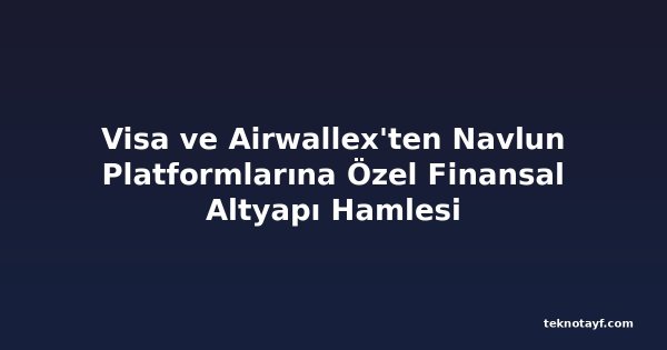 Visa ve Airwallex'ten Navlun Platformlarına Özel Finansal Altyapı Hamlesi