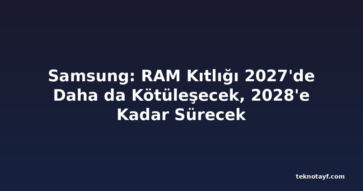 Samsung: RAM Kıtlığı 2027'de Daha da Kötüleşecek, 2028'e Kadar Sürecek