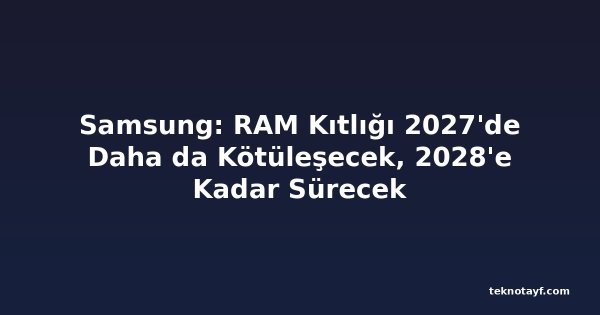 Samsung: RAM Kıtlığı 2027'de Daha da Kötüleşecek, 2028'e Kadar Sürecek