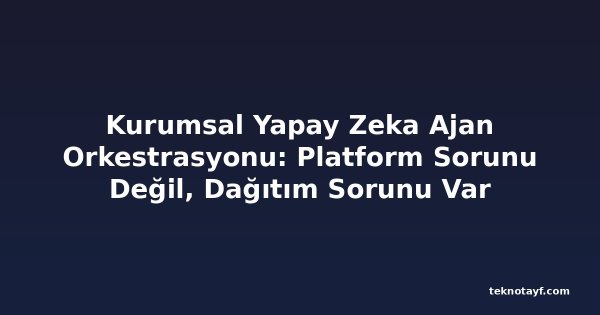 Kurumsal Yapay Zeka Ajan Orkestrasyonu: Platform Sorunu Değil, Dağıtım Sorunu Var