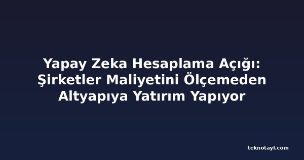Yapay Zeka Hesaplama Açığı: Şirketler Maliyetini Ölçemeden Altyapıya Yatırım Yapıyor