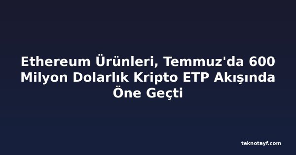 Ethereum Ürünleri, Temmuz'da 600 Milyon Dolarlık Kripto ETP Akışında Öne Geçti