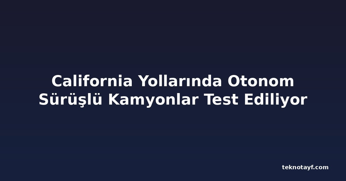 California Yollarında Otonom Sürüşlü Kamyonlar Test Ediliyor
