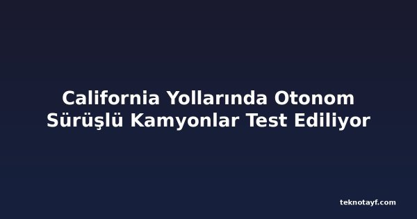 California Yollarında Otonom Sürüşlü Kamyonlar Test Ediliyor