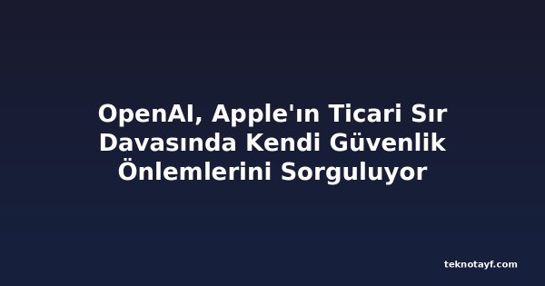 OpenAI, Apple'ın Ticari Sır Davasında Kendi Güvenlik Önlemlerini Sorguluyor
