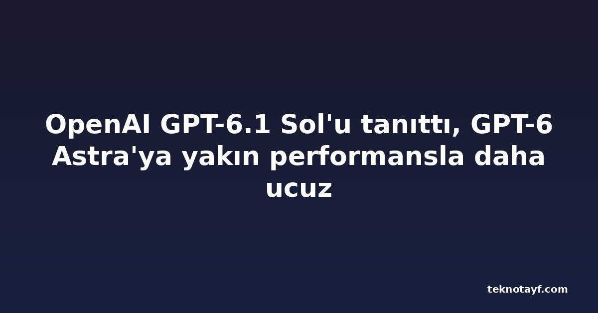 OpenAI GPT-6.1 Sol'u tanıttı, GPT-6 Astra'ya yakın performansla daha ucuz