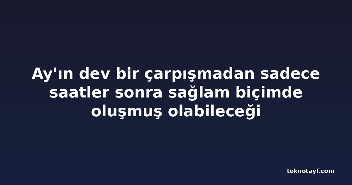 Ay'ın dev bir çarpışmadan sadece saatler sonra sağlam biçimde oluşmuş olabileceği