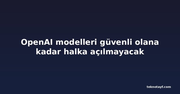 OpenAI modelleri güvenli olana kadar halka açılmayacak