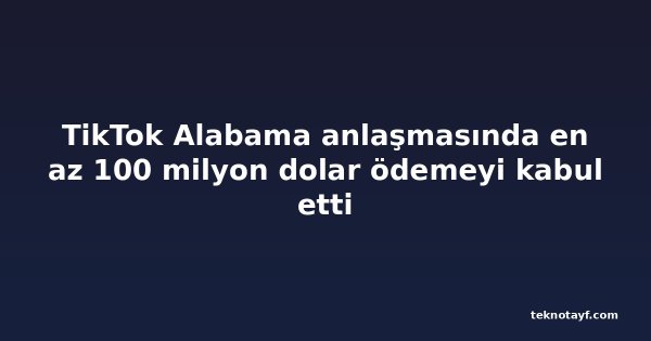 TikTok Alabama anlaşmasında en az 100 milyon dolar ödemeyi kabul etti
