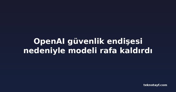 OpenAI güvenlik endişesi nedeniyle modeli rafa kaldırdı
