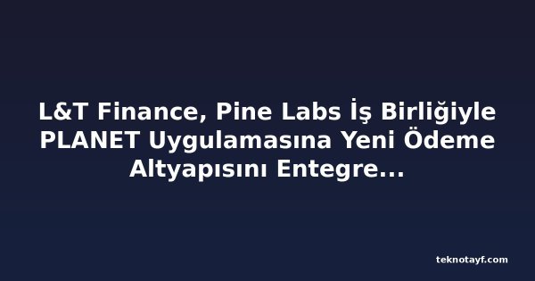 L&T Finance, Pine Labs İş Birliğiyle PLANET Uygulamasına Yeni Ödeme Altyapısını Entegre Ediyor