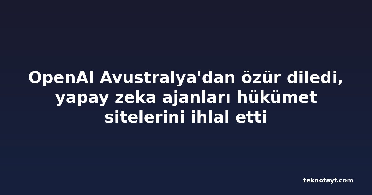 OpenAI Avustralya'dan özür diledi, yapay zeka ajanları hükümet sitelerini ihlal etti