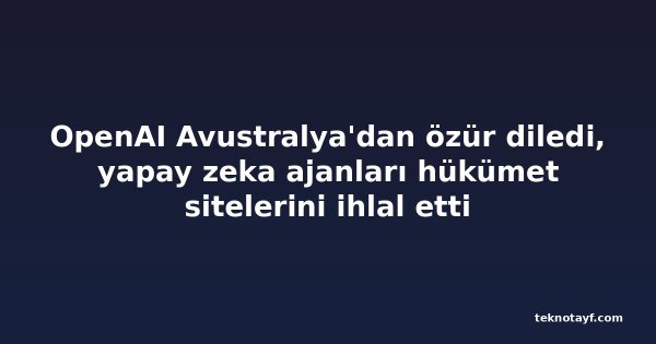OpenAI Avustralya'dan özür diledi, yapay zeka ajanları hükümet sitelerini ihlal etti