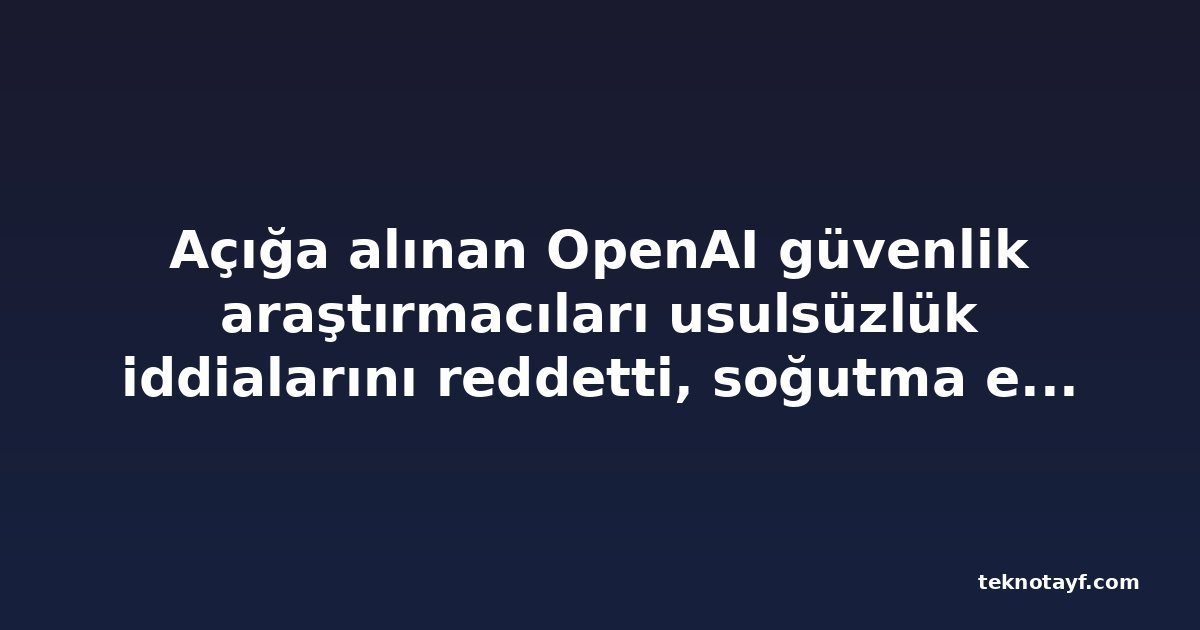 Açığa alınan OpenAI güvenlik araştırmacıları usulsüzlük iddialarını reddetti, soğutma etkisi uyarısı yaptı