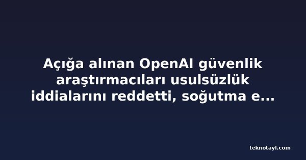Açığa alınan OpenAI güvenlik araştırmacıları usulsüzlük iddialarını reddetti, soğutma etkisi uyarısı yaptı