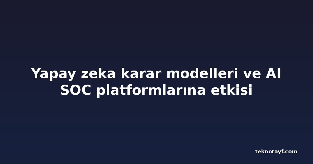 Yapay zeka karar modelleri ve AI SOC platformlarına etkisi