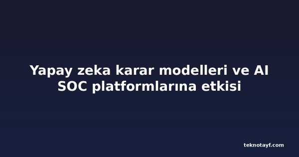 Yapay zeka karar modelleri ve AI SOC platformlarına etkisi