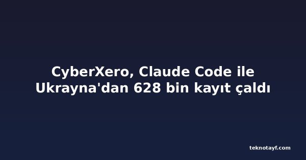 CyberXero, Claude Code ile Ukrayna'dan 628 bin kayıt çaldı