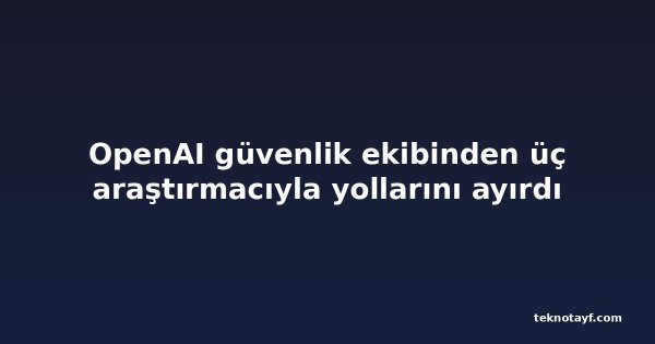OpenAI güvenlik ekibinden üç araştırmacıyla yollarını ayırdı