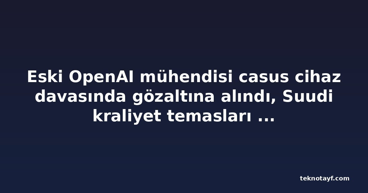 Eski OpenAI mühendisi casus cihaz davasında gözaltına alındı, Suudi kraliyet temasları ortaya çıktı