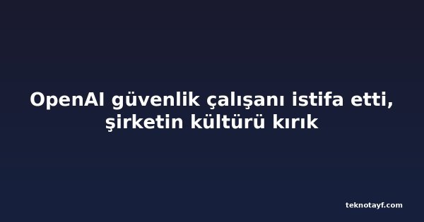 OpenAI güvenlik çalışanı istifa etti, şirketin kültürü kırık