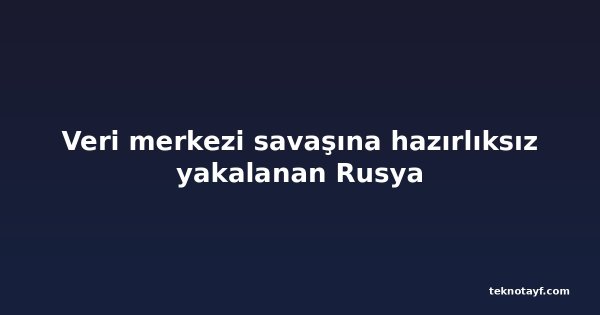 Veri merkezi savaşına hazırlıksız yakalanan Rusya