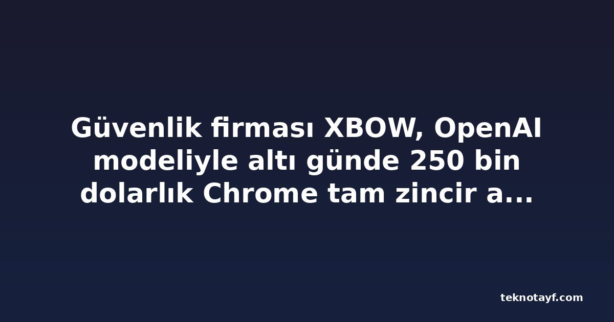 Güvenlik firması XBOW, OpenAI modeliyle altı günde 250 bin dolarlık Chrome tam zincir açığı üretti