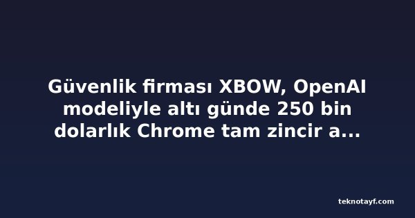 Güvenlik firması XBOW, OpenAI modeliyle altı günde 250 bin dolarlık Chrome tam zincir açığı üretti