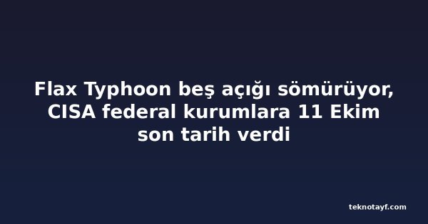 Flax Typhoon beş açığı sömürüyor, CISA federal kurumlara 11 Ekim son tarih verdi